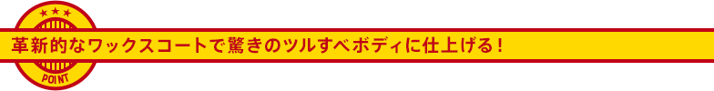 革新的なワックスコートで驚きのツルすべボディに仕上げる！